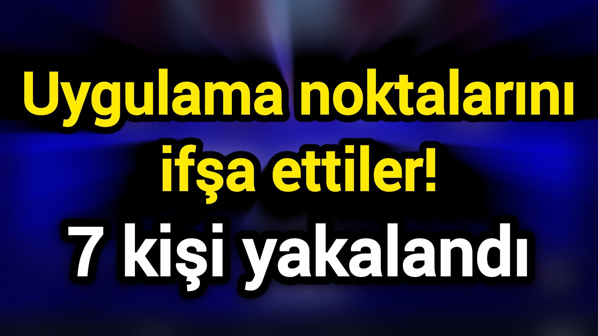 Uygulama noktalarını ifşa ettiler! 7 kişi yakalandı