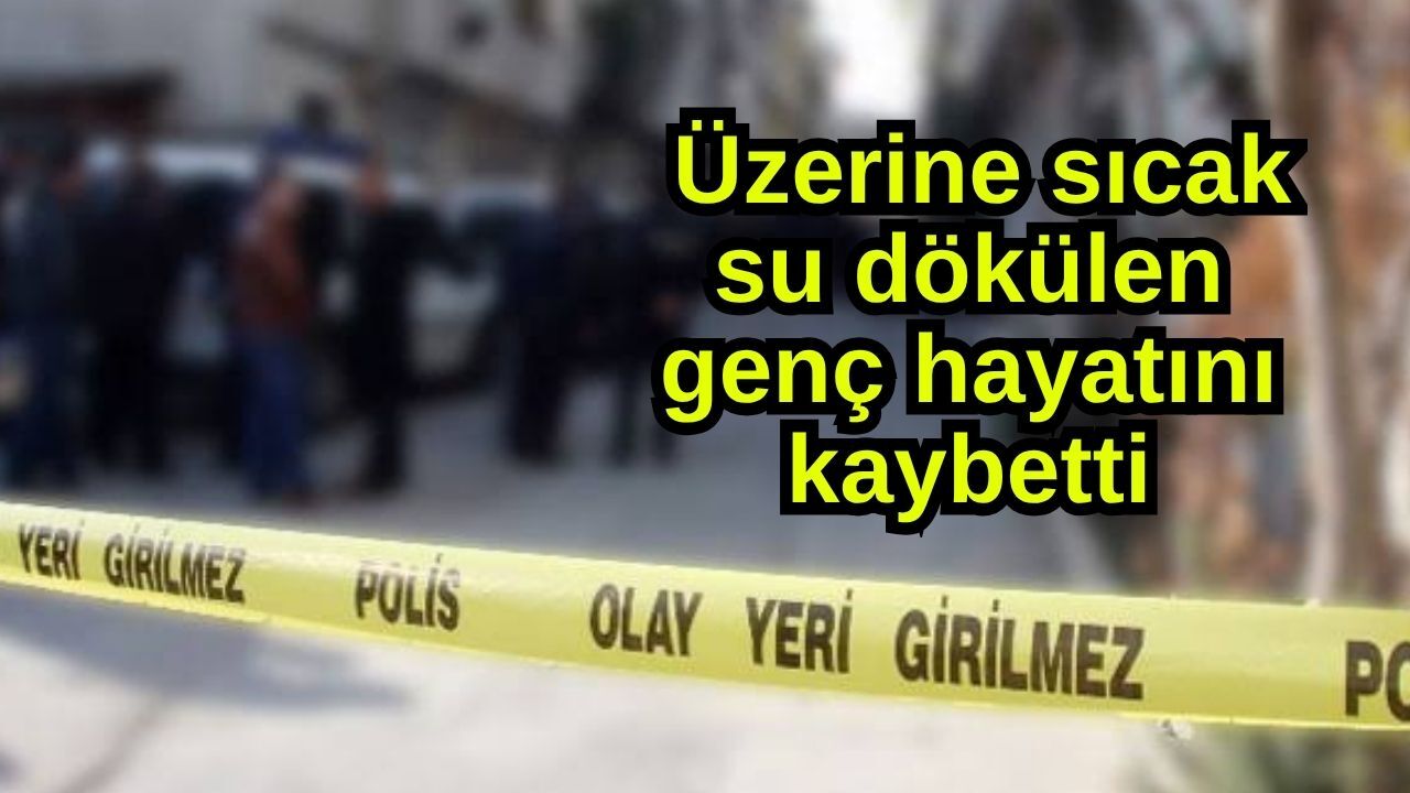 Üzerine sıcak su dökülen genç hayatını kaybetti
