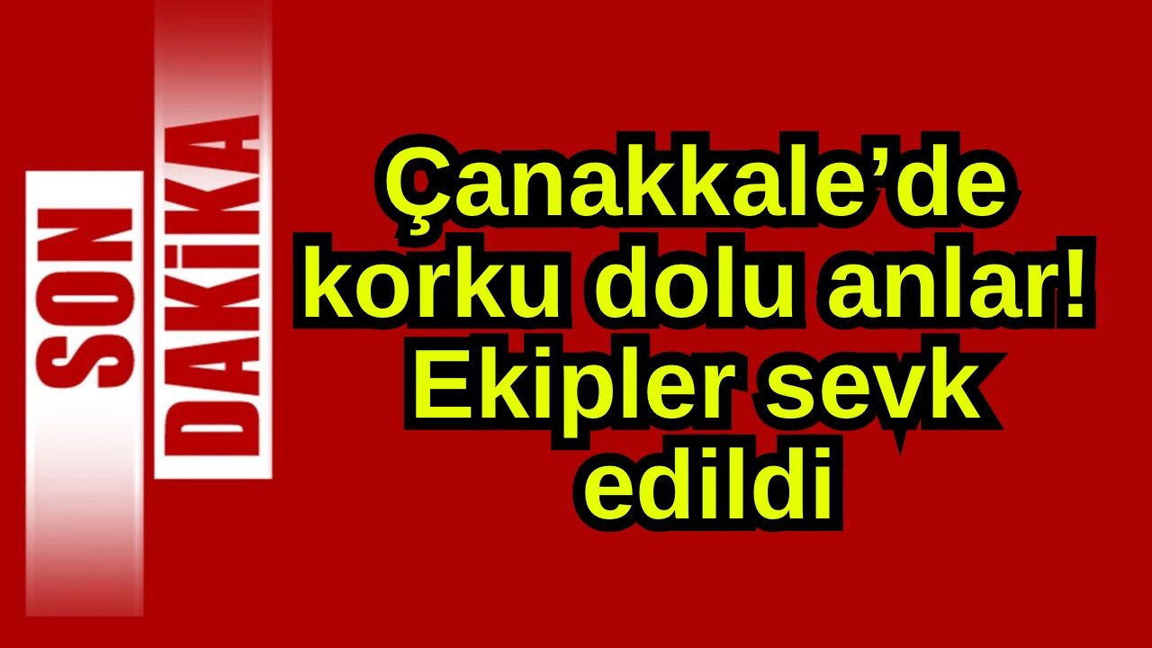 Çanakkale’de korku dolu anlar! Ekipler sevk edildi