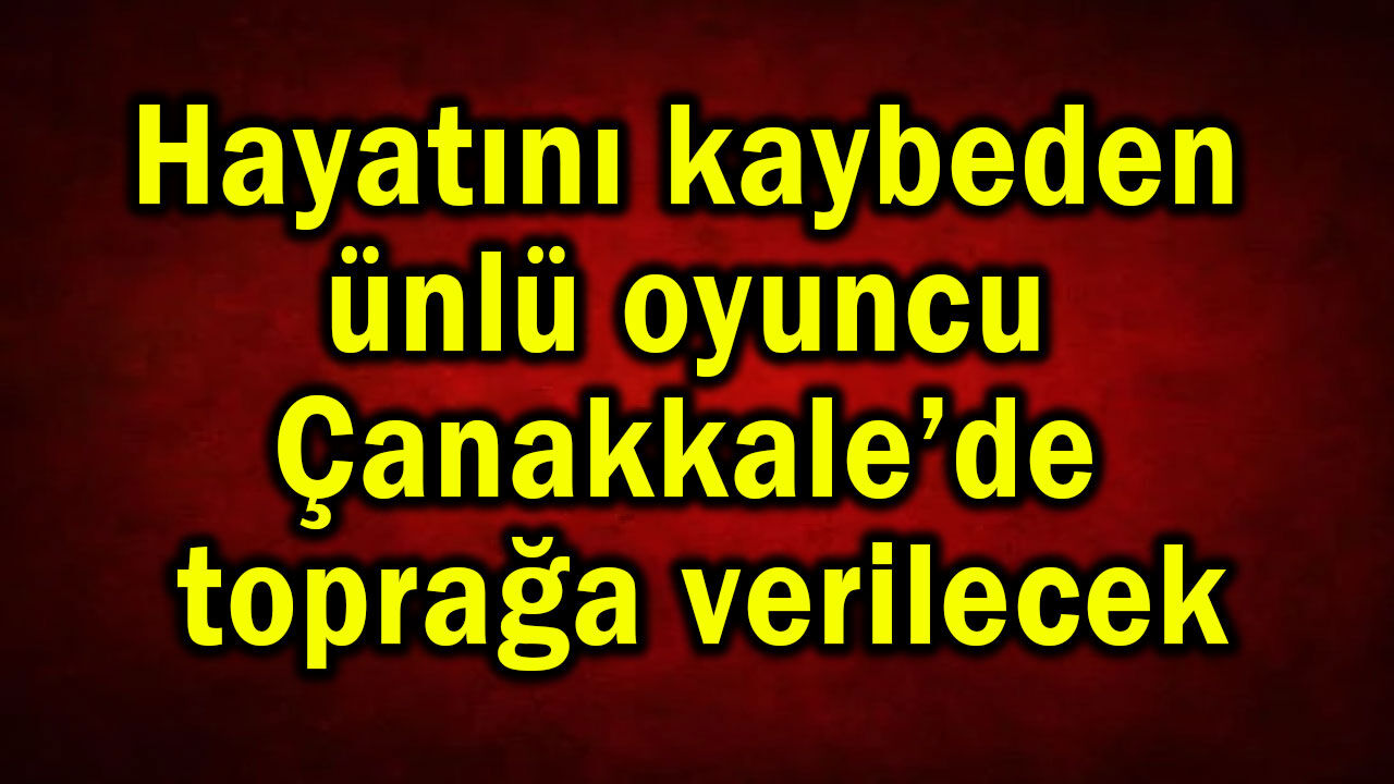 Hayatını kaybeden ünlü oyuncu Çanakkale’de toprağa verilecek