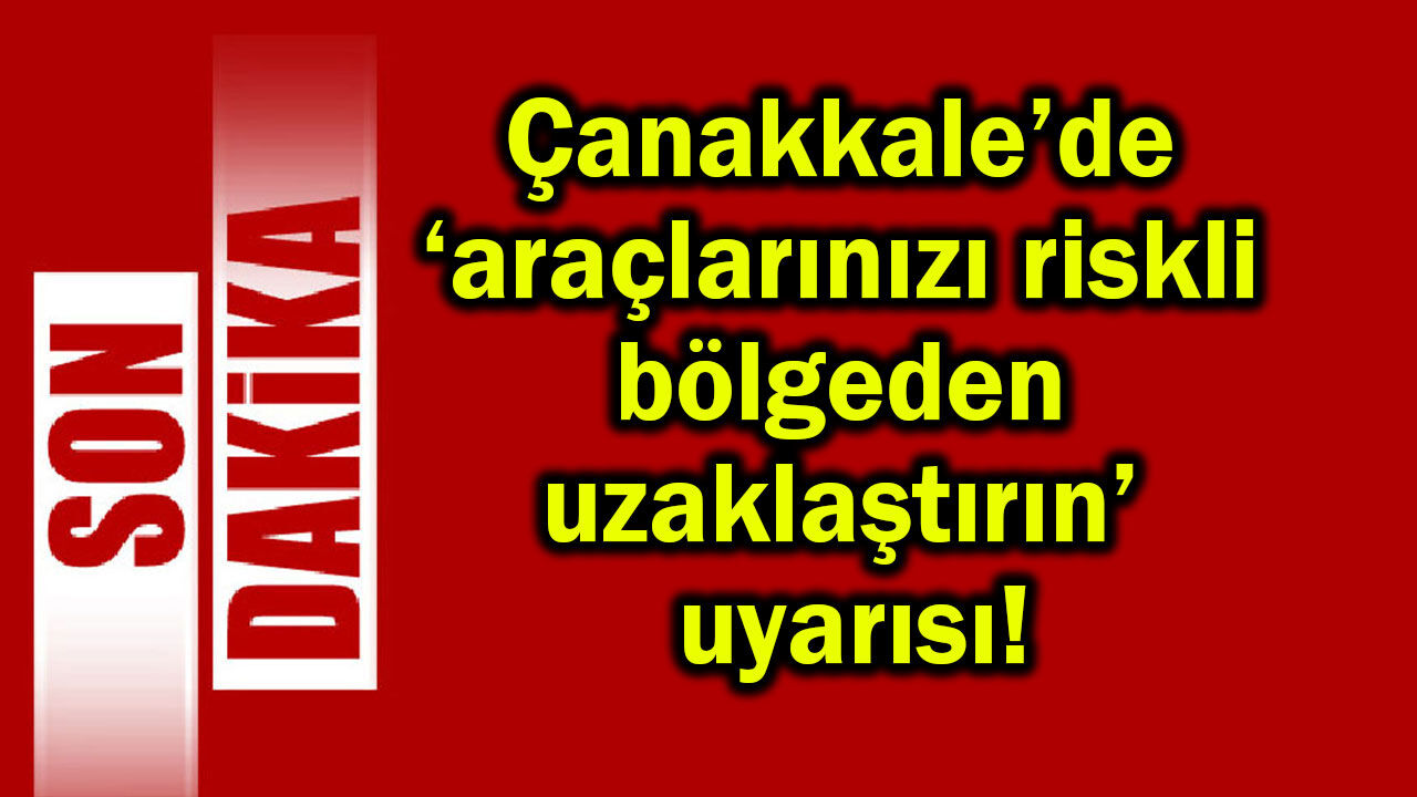 Çanakkale’de araçlarınızı riskli bölgeden uzaklaştırın!