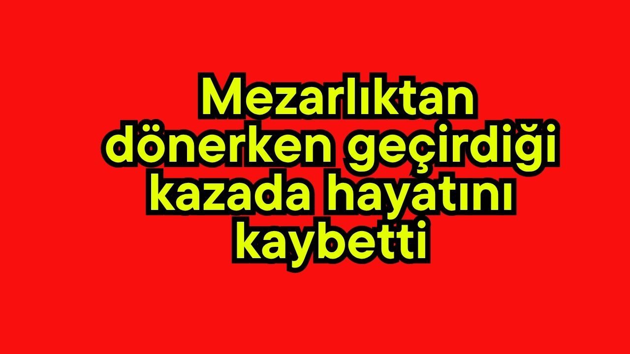 Mezarlıktan  dönerken geçirdiği kazada hayatını kaybetti