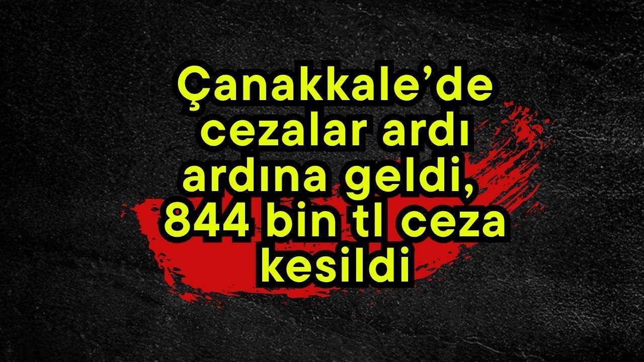 Çanakkale’de cezalar ardı ardına geldi, 844 bin tl ceza kesi
