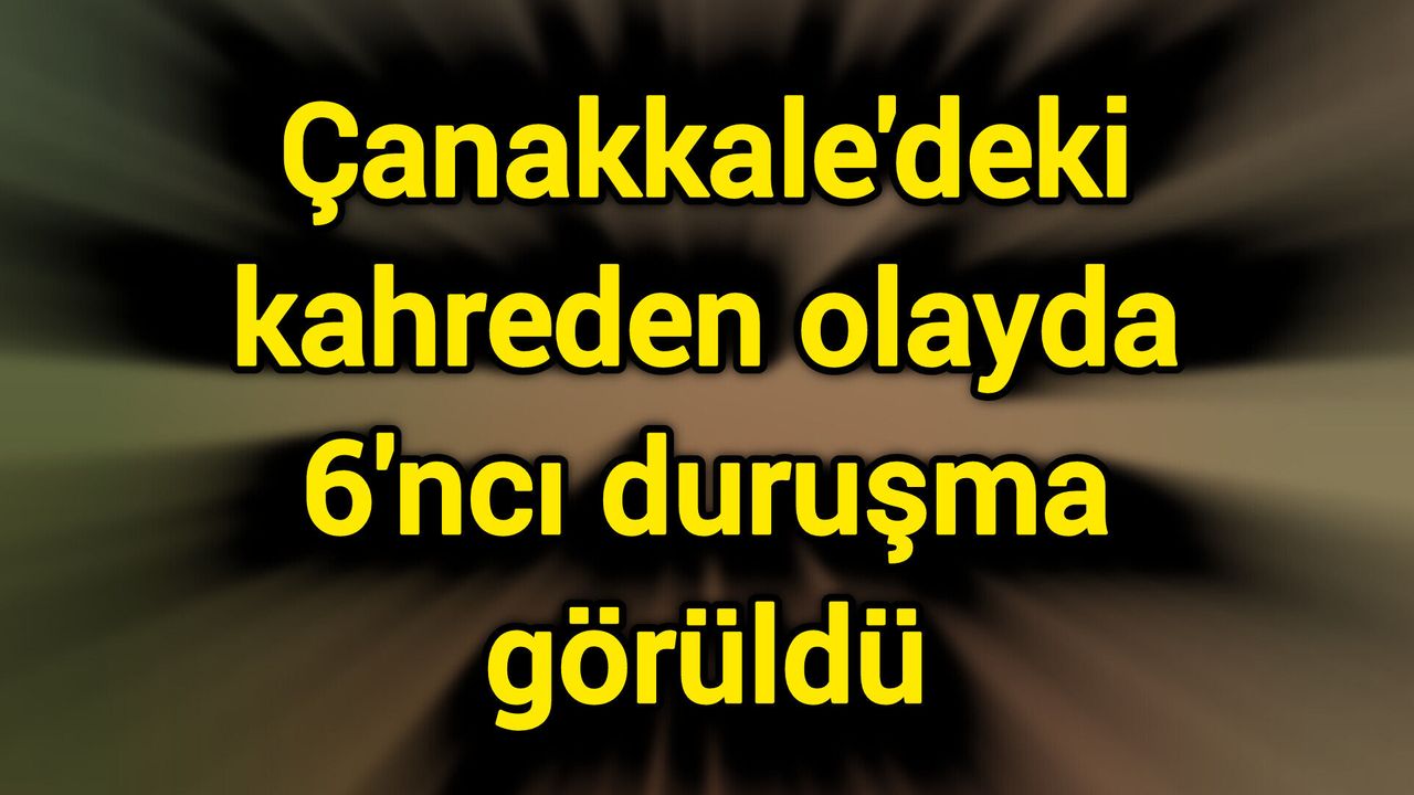 Çanakkale'deki kahreden olayda 6'ncı duruşma görüldü