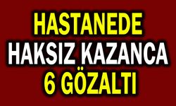 Hastanede haksız kazanca 6 gözaltı