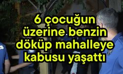 6 çocuğun üzerine benzin döküp mahalleye kabusu yaşattı