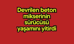 Devrilen beton mikserinin sürücüsü yaşamını yitirdi