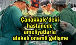 Çanakkale’de ameliyatlarla alakalı önemli gelişme