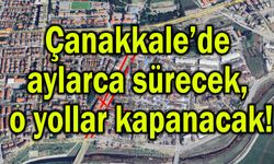 Çanakkale’de aylarca sürecek, o yollar kapanacak!