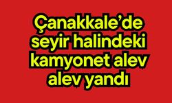 Çanakkale’de seyir halindeki kamyonet alev alev yandı