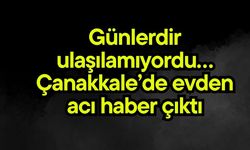 Günlerdir ulaşılamıyordu… Çanakkale’de evden acı haber çıktı