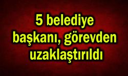 5 belediye başkanı görevden uzaklaştırıldı