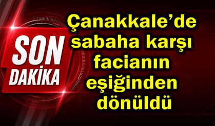 Çanakkale’de sabaha karşı facianın eşiğinden dönüldü