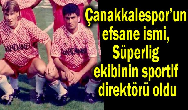Çanakkalespor efsanesi Süperlig ekibinin sportif direktörü oldu