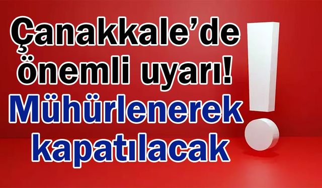 Çanakkale’de önemli uyarı! Mühürlenerek kapatılacak