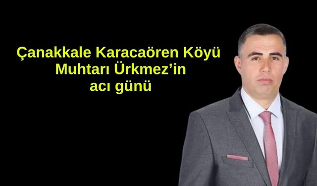 Çanakkale Karacaören Köyü Muhtarı Ürkmez’in acı günü