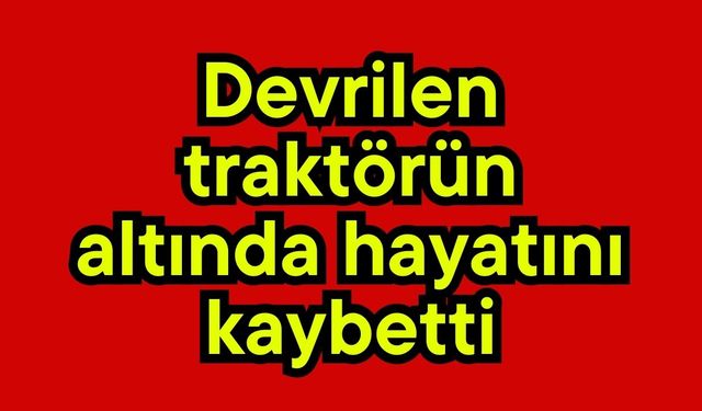Devrilen traktörün altında hayatını kaybetti