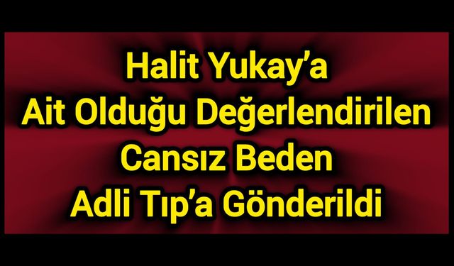 Halit Yukay’a Ait Olduğu Değerlendirilen Cansız Beden Adli Tıp’a Gönderildi