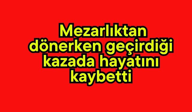 Mezarlıktan  dönerken geçirdiği kazada hayatını kaybetti