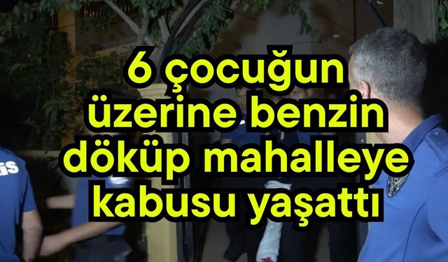 6 çocuğun üzerine benzin döküp mahalleye kabusu yaşattı