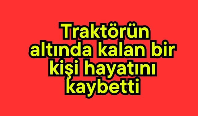 Traktörün altında kalan bir kişi hayatını kaybetti