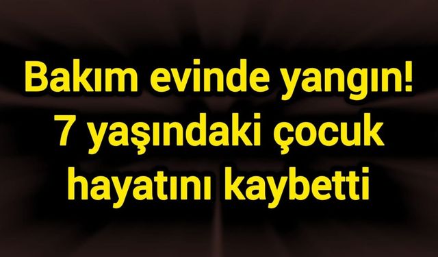 Bakım evinde yangın! 7 yaşındaki çocuk hayatını kaybetti