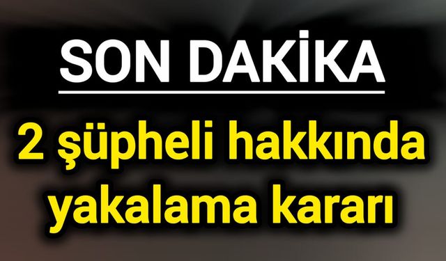 Son Dakika: 2 şüpheli hakkında yakalama kararı