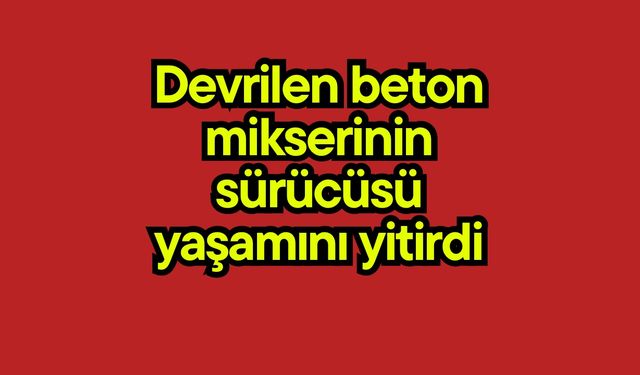 Devrilen beton mikserinin sürücüsü yaşamını yitirdi