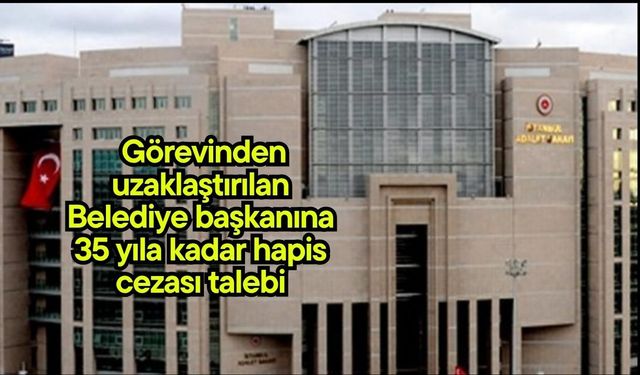 Görevinden uzaklaştırılan Belediye başkanına 35 yıla kadar hapis cezası talebi