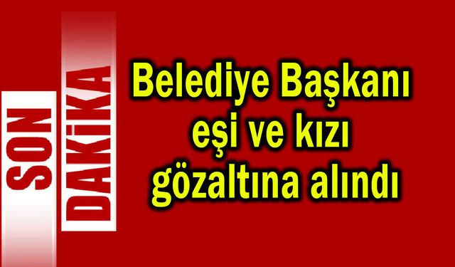 Belediye Başkanı, eşi ve kızı gözaltına alındı (Video)