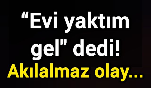 “Evi yaktım gel" dedi! Akılalmaz olay...
