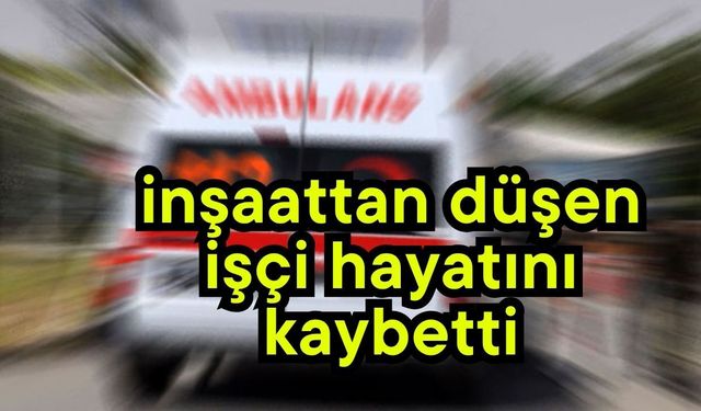 İnşaattan düşen işçi hayatını kaybetti