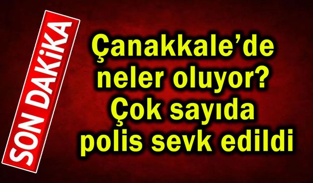 Çanakkale’de neler oluyor? Çok sayıda polis sevk edildi