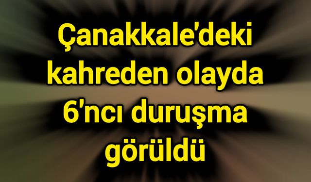 Çanakkale'deki kahreden olayda 6'ncı duruşma görüldü