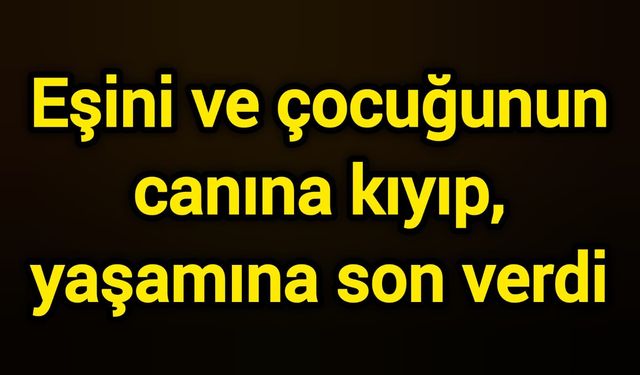 Eşini ve çocuğunun canına kıyıp, yaşamına son verdi