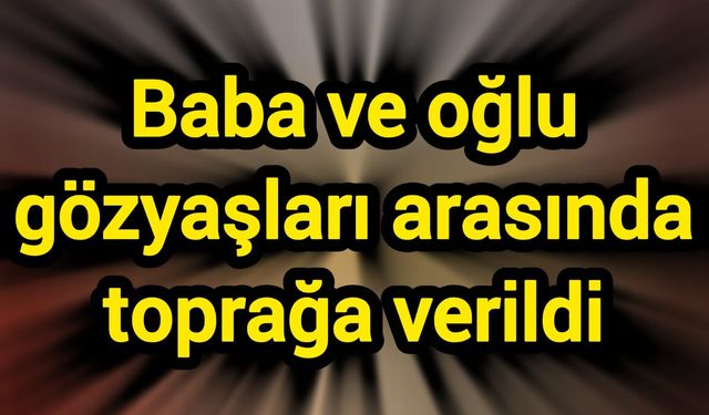 Baba ve oğlu gözyaşları arasında toprağa verildi
