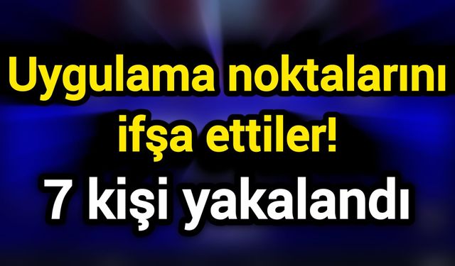 Uygulama noktalarını ifşa ettiler! 7 kişi yakalandı