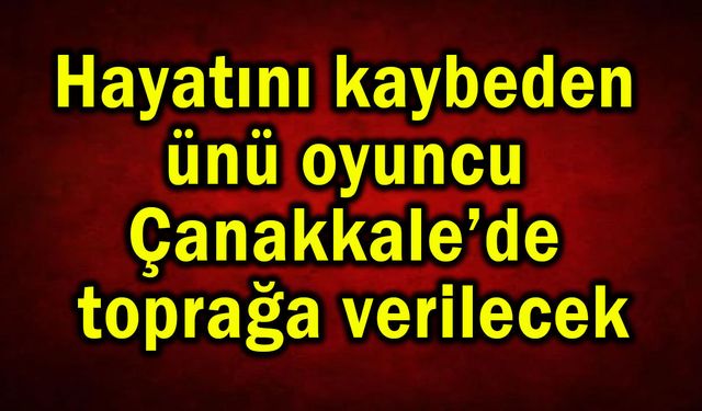 Hayatını kaybeden ünü oyuncu Çanakkale’de toprağa verilecek