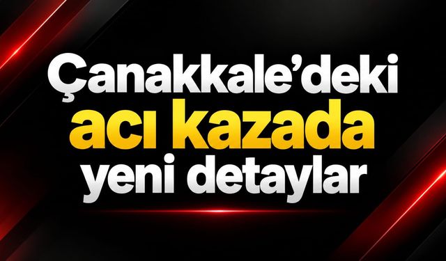 Çanakkale’deki acı kazada yeni detaylar