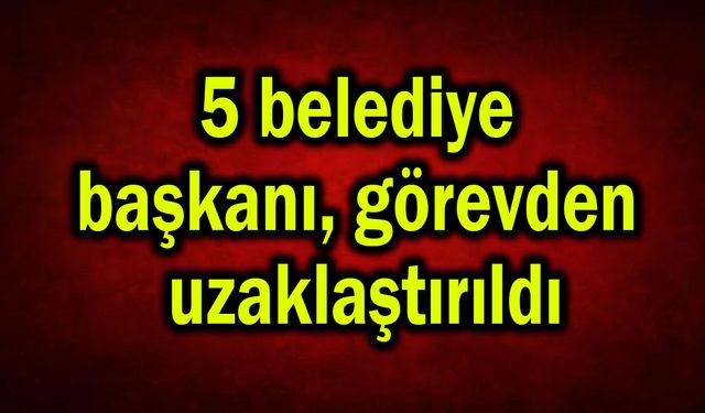 5 belediye başkanı görevden uzaklaştırıldı