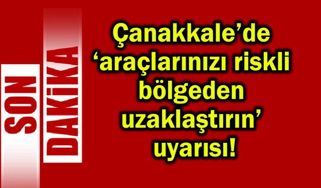 Çanakkale’de araçlarınızı riskli bölgeden uzaklaştırın!
