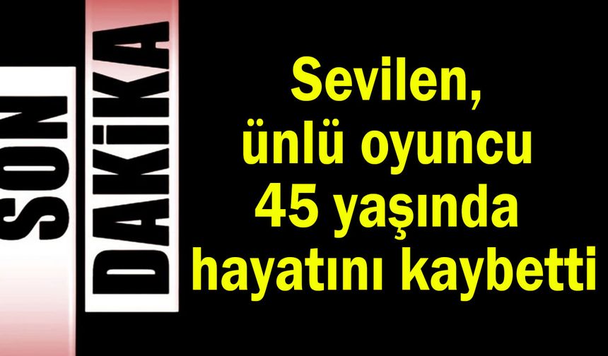 Sevilen, ünlü oyuncu 45 yaşında hayatını kaybetti