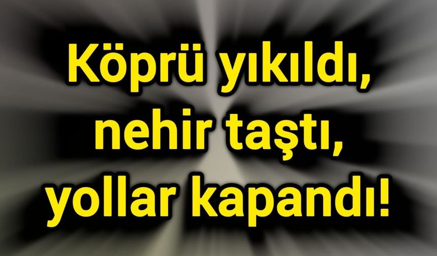 Köprü yıkıldı, nehir taştı, yollar kapandı!