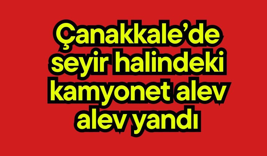 Çanakkale’de seyir halindeki kamyonet alev alev yandı