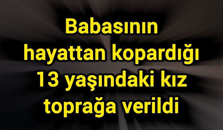 Babasının hayattan kopardığı 13 yaşındaki kız toprağa verildi