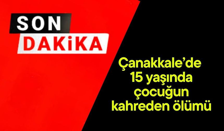 Çanakkale’de 15 yaşında çocuğun kahreden ölümü