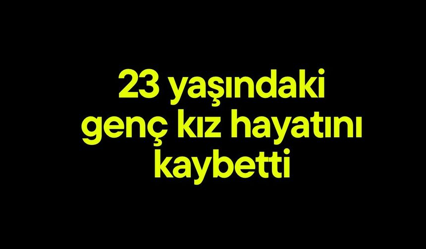 23 yaşındaki genç kız hayatını kaybetti