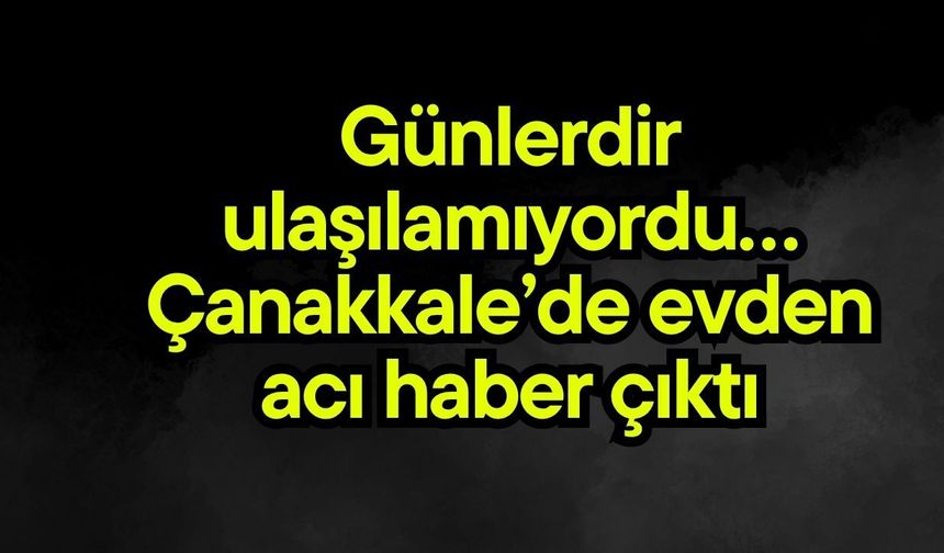 Günlerdir ulaşılamıyordu… Çanakkale’de evden acı haber çıktı