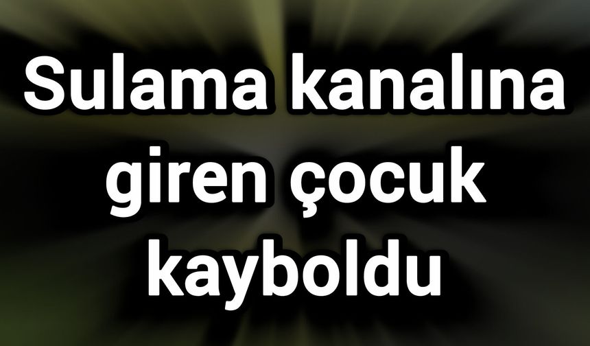 Sulama kanalına giren çocuk kayboldu