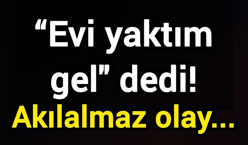 “Evi yaktım gel" dedi! Akılalmaz olay...